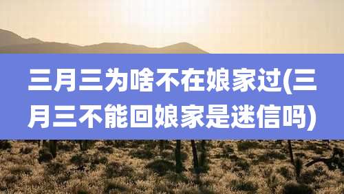 三月三为啥不在娘家过(三月三不能回娘家是迷信吗)