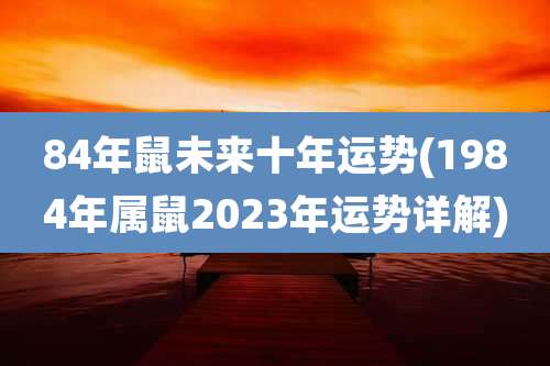 84年鼠未来十年运势(1984年属鼠2023年运势详解)