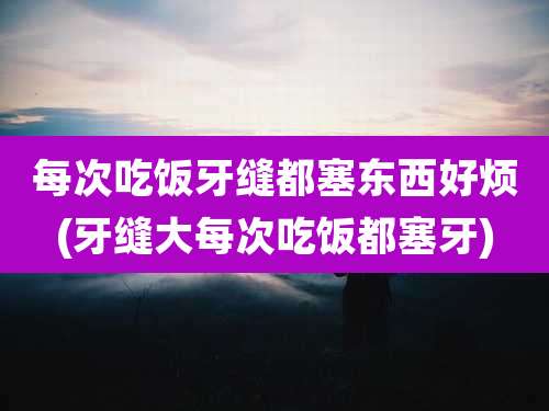 每次吃饭牙缝都塞东西好烦(牙缝大每次吃饭都塞牙)