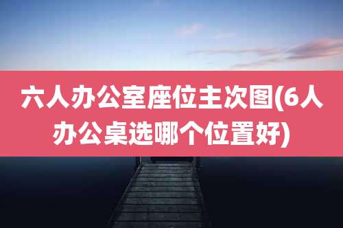 六人办公室座位主次图(6人办公桌选哪个位置好)