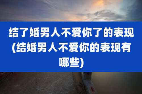 结了婚男人不爱你了的表现(结婚男人不爱你的表现有哪些)
