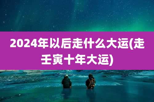 2024年以后走什么大运(走壬寅十年大运)