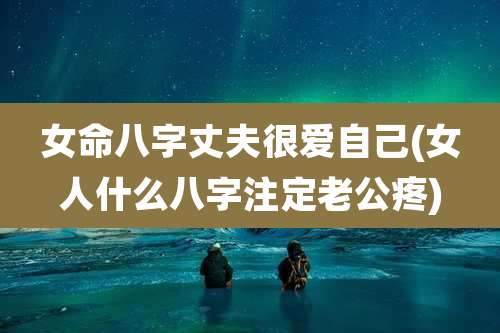 女命八字丈夫很爱自己(女人什么八字注定老公疼)