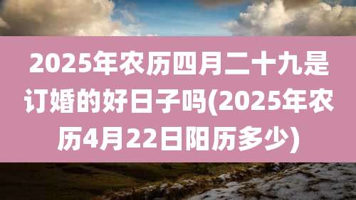 2025年农历四月二十九是订婚的好日子吗(2025年农历4月22日阳历多少)