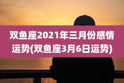 双鱼座2021年三月份感情运势(双鱼座3月6日运势)