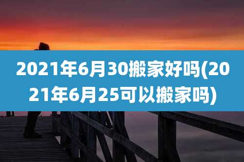 2021年6月30搬家好吗(2021年6月25可以搬家吗)