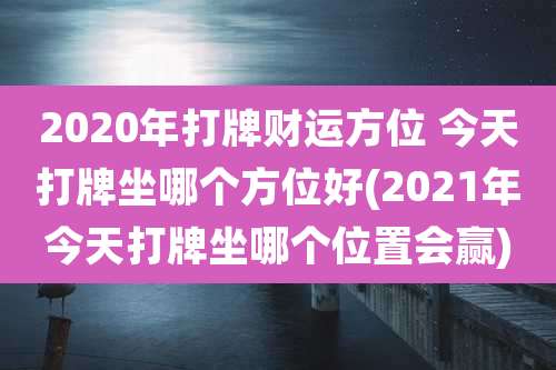 2020年打牌财运方位 今天打牌坐哪个方位好(2021年今天打牌坐哪个位置会赢)