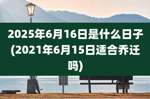 2025年6月16日是什么日子(2021年6月15日适合乔迁吗)