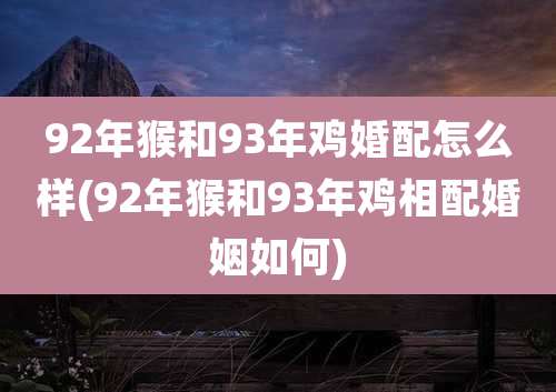92年猴和93年鸡婚配怎么样(92年猴和93年鸡相配婚姻如何)