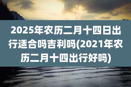 2025年农历二月十四日出行适合吗吉利吗(2021年农历二月十四出行好吗)