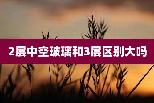 2层中空玻璃和3层区别大吗