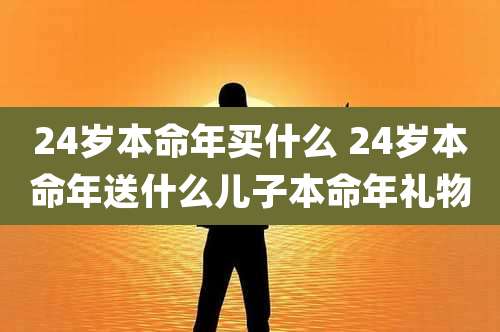 24岁本命年买什么 24岁本命年送什么儿子本命年礼物