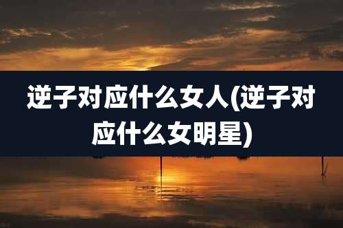 逆子对应什么女人(逆子对应什么女明星)