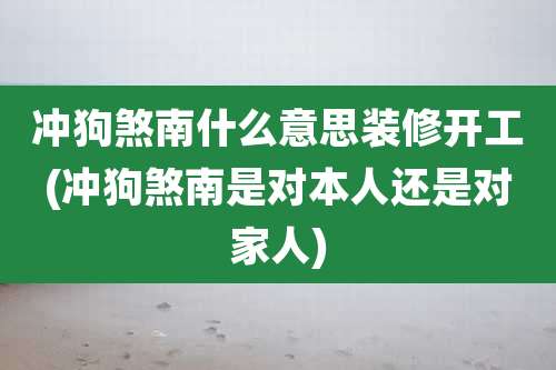 冲狗煞南什么意思装修开工(冲狗煞南是对本人还是对家人)