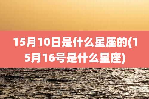 15月10日是什么星座的(15月16号是什么星座)