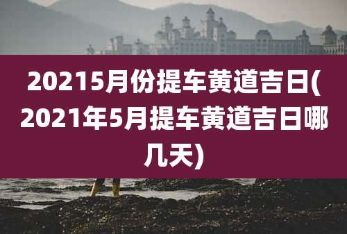 20215月份提车黄道吉日(2021年5月提车黄道吉日哪几天)