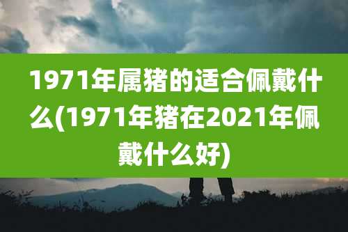 1971年属猪的适合佩戴什么(1971年猪在2021年佩戴什么好)