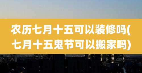 农历七月十五可以装修吗(七月十五鬼节可以搬家吗)