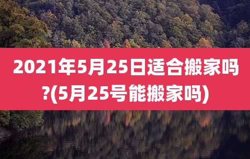 2021年5月25日适合搬家吗?(5月25号能搬家吗)