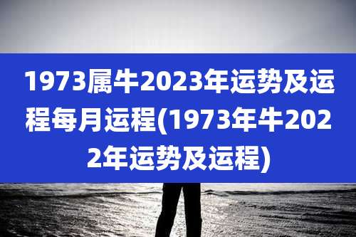 1973属牛2023年运势及运程每月运程(1973年牛2022年运势及运程)