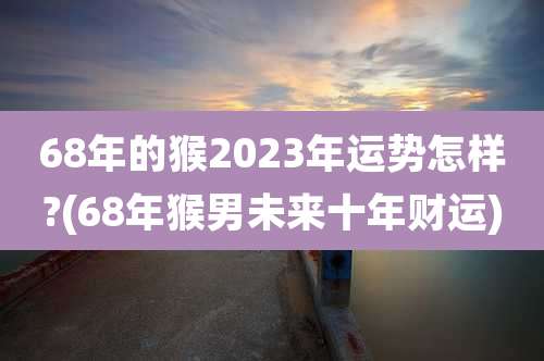 68年的猴2023年运势怎样?(68年猴男未来十年财运)