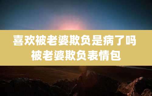 喜欢被老婆欺负是病了吗 被老婆欺负表情包