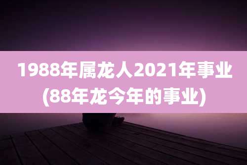 1988年属龙人2021年事业(88年龙今年的事业)