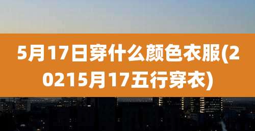 5月17日穿什么颜色衣服(20215月17五行穿衣)
