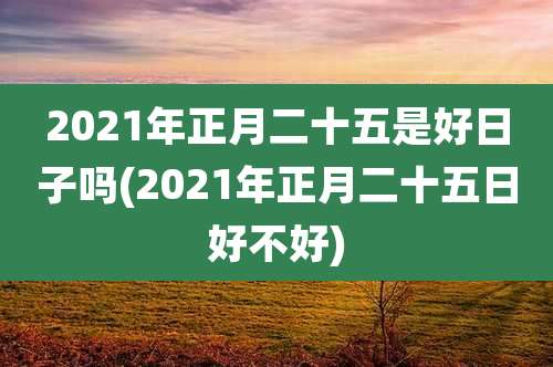 2021年正月二十五是好日子吗(2021年正月二十五日好不好)