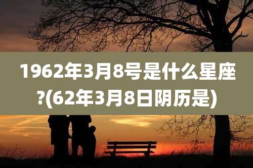 1962年3月8号是什么星座?(62年3月8日阴历是)