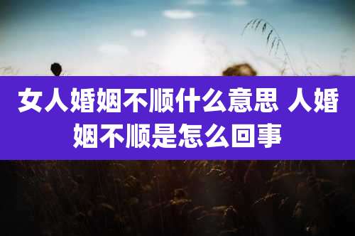 女人婚姻不顺什么意思 人婚姻不顺是怎么回事