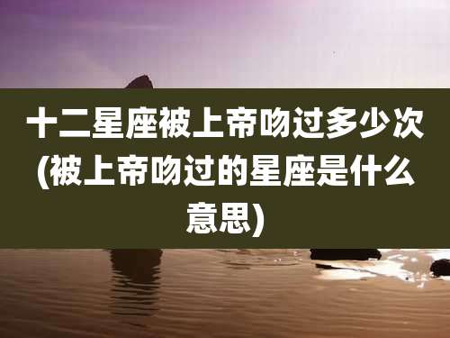 十二星座被上帝吻过多少次(被上帝吻过的星座是什么意思)