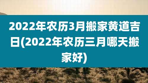 2022年农历3月搬家黄道吉日(2022年农历三月哪天搬家好)