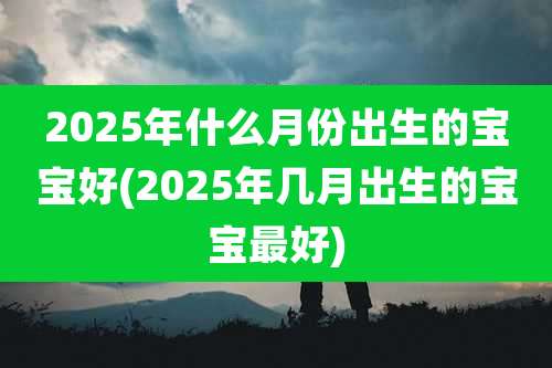 2025年什么月份出生的宝宝好(2025年几月出生的宝宝最好)