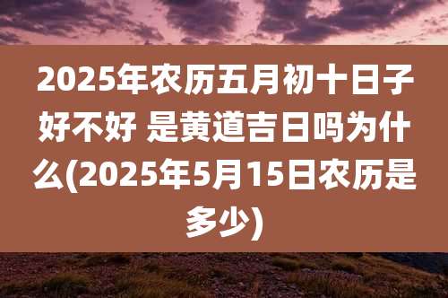 2025年农历五月初十日子好不好 是黄道吉日吗为什么(2025年5月15日农历是多少)
