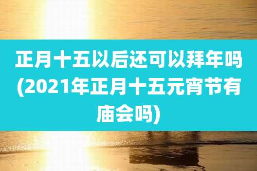 正月十五以后还可以拜年吗(2021年正月十五元宵节有庙会吗)