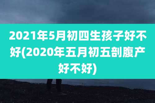 2021年5月初四生孩子好不好(2020年五月初五剖腹产好不好)