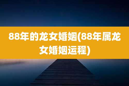 88年的龙女婚姻(88年属龙女婚姻运程)