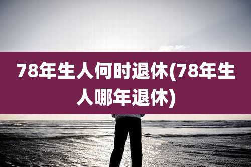 78年生人何时退休(78年生人哪年退休)