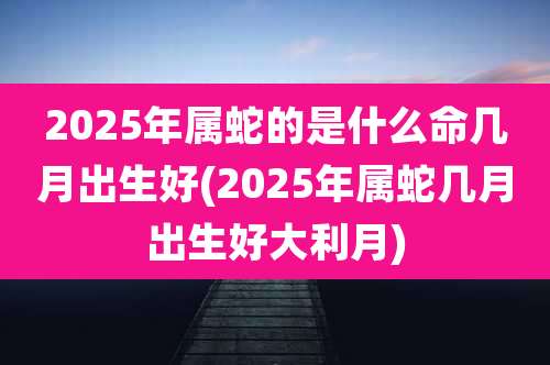 2025年属蛇的是什么命几月出生好(2025年属蛇几月出生好大利月)
