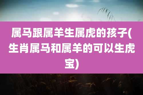 属马跟属羊生属虎的孩子(生肖属马和属羊的可以生虎宝)