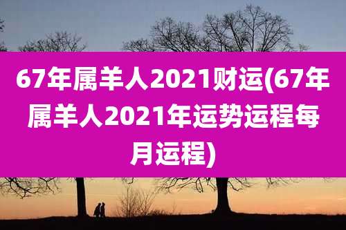 67年属羊人2021财运(67年属羊人2021年运势运程每月运程)