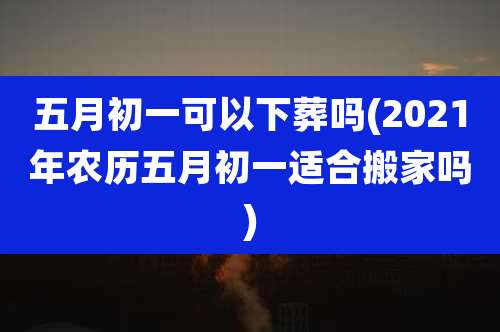 五月初一可以下葬吗(2021年农历五月初一适合搬家吗)