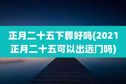 正月二十五下葬好吗(2021正月二十五可以出远门吗)