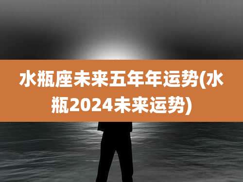 水瓶座未来五年年运势(水瓶2024未来运势)