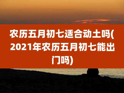 农历五月初七适合动土吗(2021年农历五月初七能出门吗)