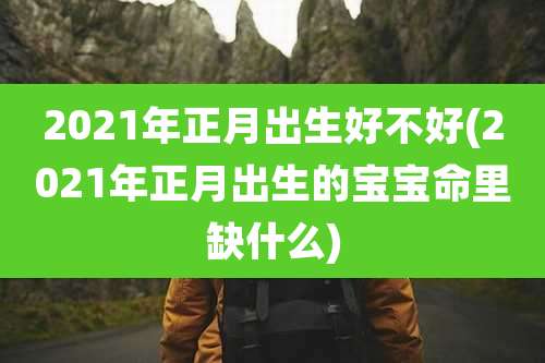 2021年正月出生好不好(2021年正月出生的宝宝命里缺什么)