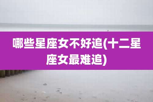 哪些星座女不好追(十二星座女最难追)