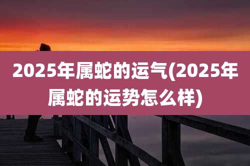 2025年属蛇的运气(2025年属蛇的运势怎么样)