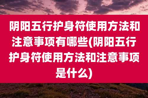 阴阳五行护身符使用方法和注意事项有哪些(阴阳五行护身符使用方法和注意事项是什么)